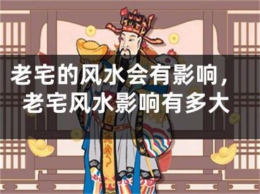 老宅的风水会有影响,老宅风水影响有多大