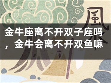 金牛座离不开双子座吗,金牛会离不开双鱼嘛