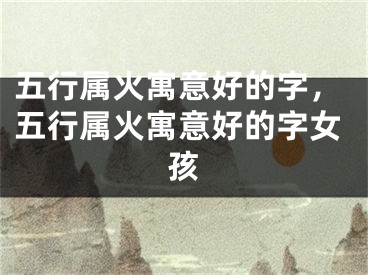 五行属火寓意好的字，五行属火寓意好的字女孩