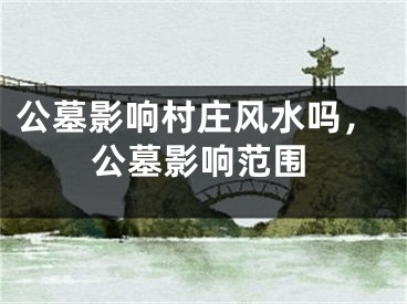 公墓影响村庄风水吗，公墓影响范围