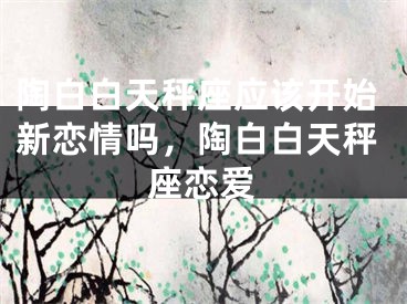 陶白白天秤座应该开始新恋情吗,陶白白天秤座恋爱
