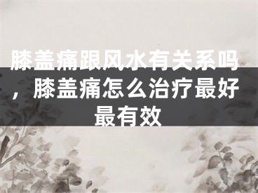 膝盖痛跟风水有关系吗，膝盖痛怎么治疗最好最有效