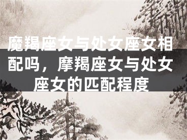 魔羯座女与处女座女相配吗，摩羯座女与处女座女的匹配程度