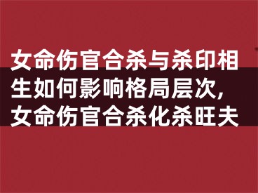 女命伤官合杀与杀印相生如何影响格局层次,女命伤官合杀化杀旺夫