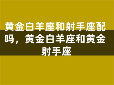 黄金白羊座和射手座配吗,黄金白羊座和黄金射手座