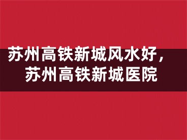 苏州高铁新城风水好，苏州高铁新城医院