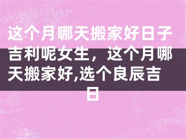 这个月哪天搬家好日子吉利呢女生，这个月哪天搬家好,选个良辰吉日