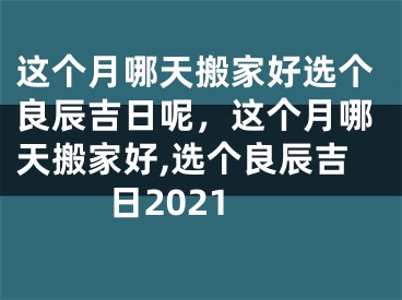 这个月哪天搬家好选个良辰吉日呢，这个月哪天搬家好,选个良辰吉日2021