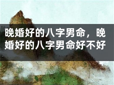 晚婚好的八字男命，晚婚好的八字男命好不好