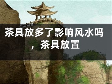 茶具放多了影响风水吗，茶具放置