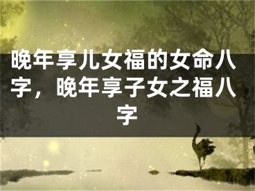 晚年享儿女福的女命八字，晚年享子女之福八字