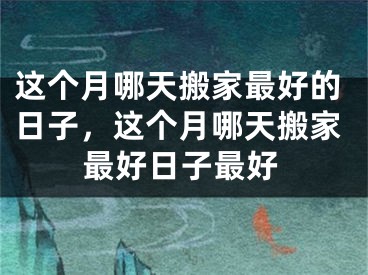 这个月哪天搬家最好的日子，这个月哪天搬家最好日子最好