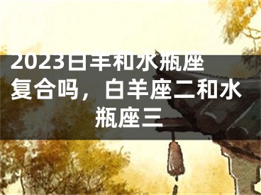 2023白羊和水瓶座复合吗，白羊座二和水瓶座三