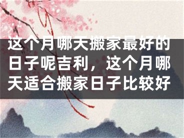 这个月哪天搬家最好的日子呢吉利,这个月哪天适合搬家日子比较好