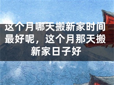 这个月哪天搬新家时间最好呢,这个月那天搬新家日子好