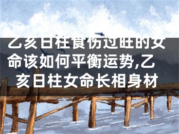 乙亥日柱食伤过旺的女命该如何平衡运势,乙亥日柱女命长相身材