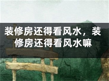 装修房还得看风水,装修房还得看风水嘛