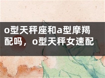 o型天秤座和a型摩羯配吗，o型天秤女速配