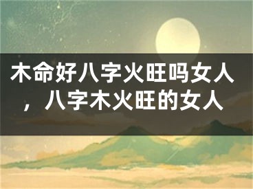 木命好八字火旺吗女人,八字木火旺的女人