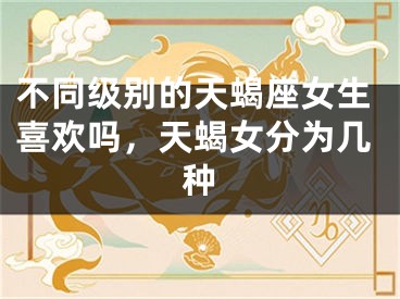 不同级别的天蝎座女生喜欢吗,天蝎女分为几种
