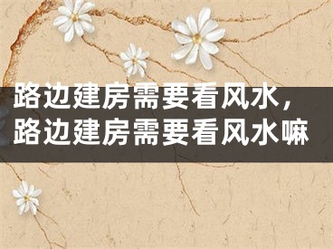 路边建房需要看风水,路边建房需要看风水嘛