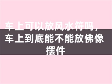 车上可以放风水符吗,车上到底能不能放佛像摆件