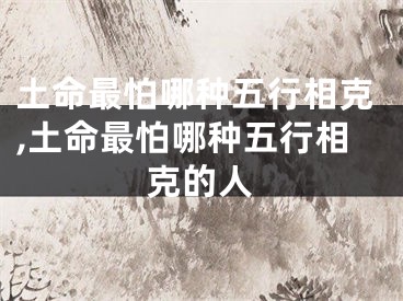土命最怕哪种五行相克,土命最怕哪种五行相克的人