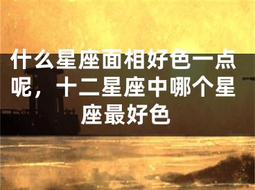 什么星座面相好色一点呢，十二星座中哪个星座最好色