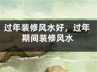 过年装修风水好，过年期间装修风水