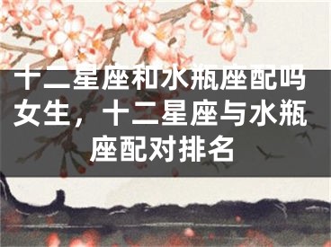十二星座和水瓶座配吗女生,十二星座与水瓶座配对排名