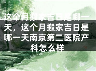 这个月搬家吉日是哪一天，这个月搬家吉日是哪一天南京第二医院产科怎么样