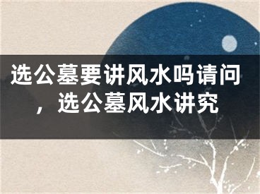 选公墓要讲风水吗请问,选公墓风水讲究
