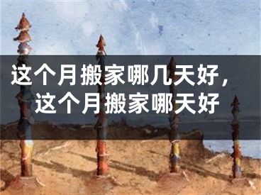这个月搬家哪几天好,这个月搬家哪天好
