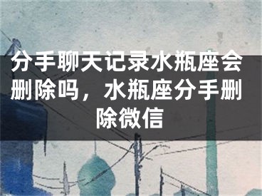 分手聊天记录水瓶座会删除吗，水瓶座分手删除微信