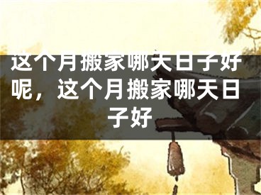 这个月搬家哪天日子好呢，这个月搬家哪天日子好