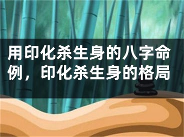 用印化杀生身的八字命例，印化杀生身的格局