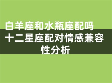 白羊座和水瓶座配吗 十二星座配对情感兼容性分析