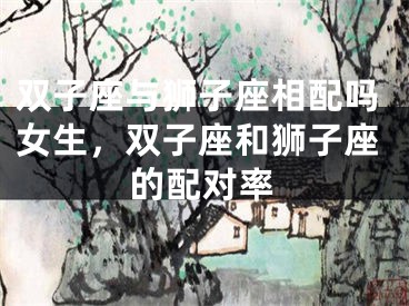 双子座与狮子座相配吗女生,双子座和狮子座的配对率