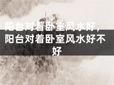 阳台对着卧室风水好,阳台对着卧室风水好不好