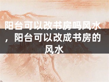 阳台可以改书房吗风水，阳台可以改成书房的风水