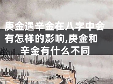庚金遇辛金在八字中会有怎样的影响,庚金和辛金有什么不同