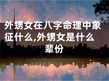 外甥女在八字命理中象征什么,外甥女是什么辈份
