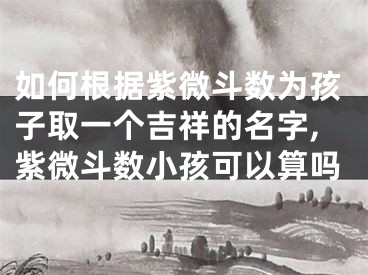 如何根据紫微斗数为孩子取一个吉祥的名字,紫微斗数小孩可以算吗