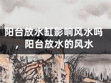 阳台放水缸影响风水吗,阳台放水的风水