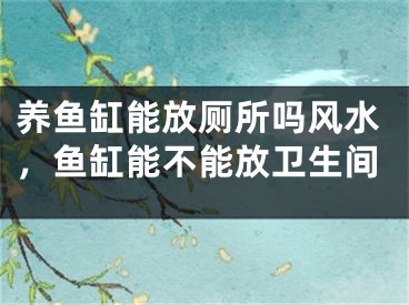 养鱼缸能放厕所吗风水,鱼缸能不能放卫生间