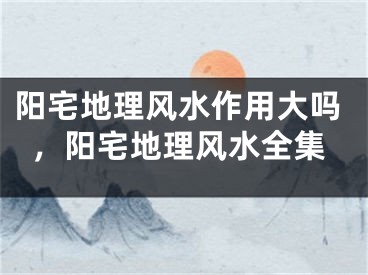 阳宅地理风水作用大吗，阳宅地理风水全集