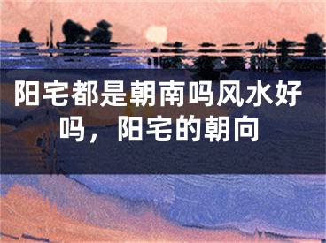 阳宅都是朝南吗风水好吗，阳宅的朝向