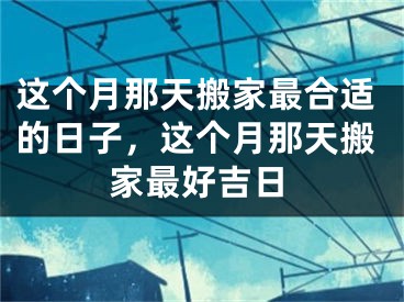 这个月那天搬家最合适的日子,这个月那天搬家最好吉日