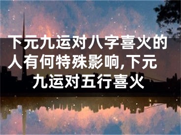 下元九运对八字喜火的人有何特殊影响,下元九运对五行喜火