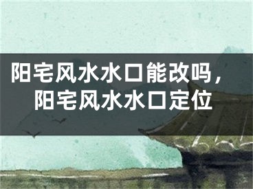 阳宅风水水口能改吗，阳宅风水水口定位